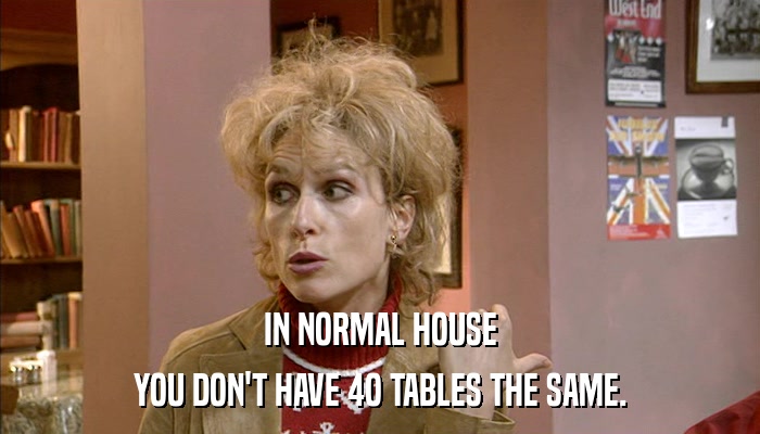 IN NORMAL HOUSE YOU DON'T HAVE 4O TABLES THE SAME. 