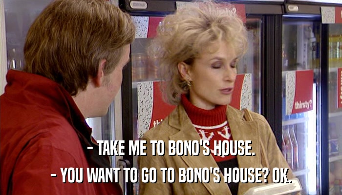 - TAKE ME TO BONO'S HOUSE. - YOU WANT TO GO TO BONO'S HOUSE? OK. 