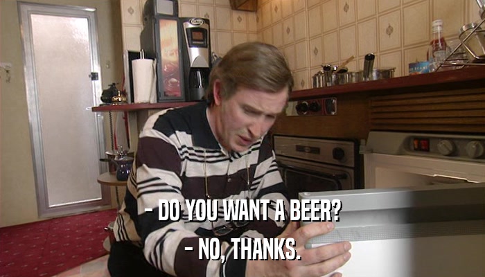 - DO YOU WANT A BEER? - NO, THANKS. 