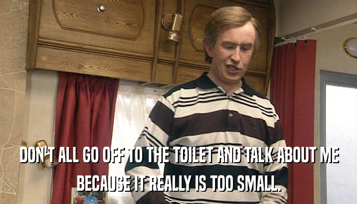 DON'T ALL GO OFF TO THE TOILET AND TALK ABOUT ME BECAUSE IT REALLY IS TOO SMALL. 