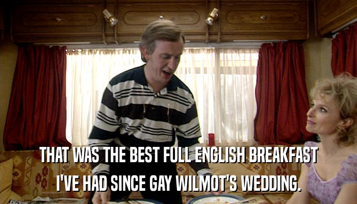 THAT WAS THE BEST FULL ENGLISH BREAKFAST I'VE HAD SINCE GAY WILMOT'S WEDDING. 