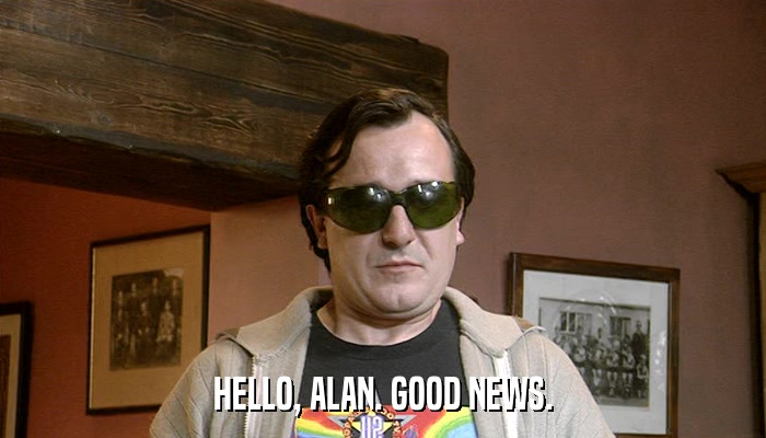 HELLO, ALAN. GOOD NEWS.  