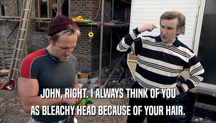 JOHN, RIGHT. I ALWAYS THINK OF YOU AS BLEACHY HEAD BECAUSE OF YOUR HAIR. 