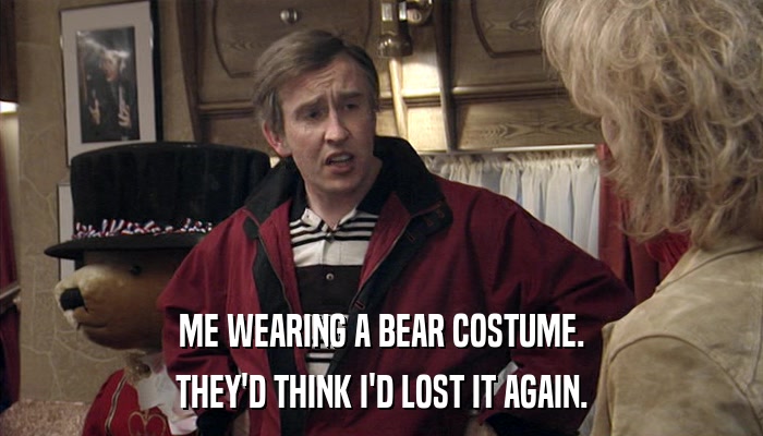 ME WEARING A BEAR COSTUME. THEY'D THINK I'D LOST IT AGAIN. 