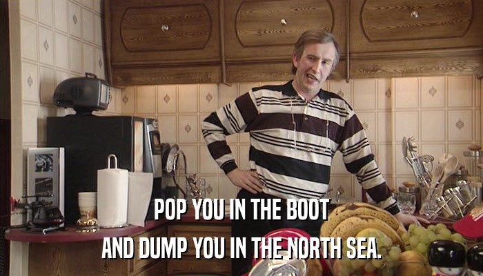 POP YOU IN THE BOOT AND DUMP YOU IN THE NORTH SEA. 