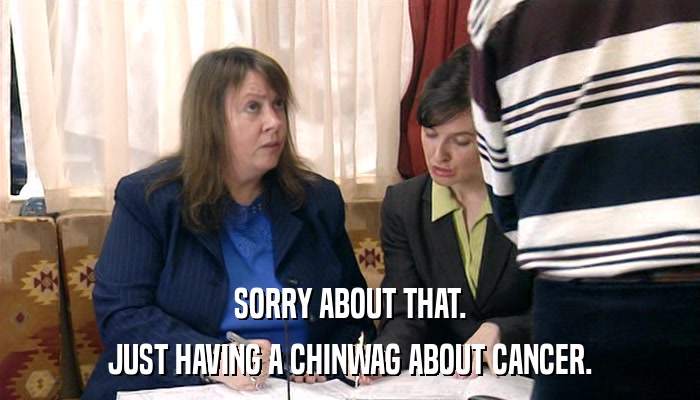 SORRY ABOUT THAT. JUST HAVING A CHINWAG ABOUT CANCER. 