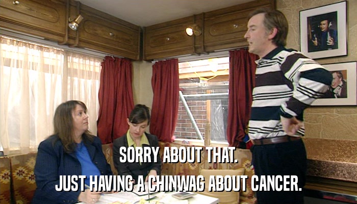 SORRY ABOUT THAT. JUST HAVING A CHINWAG ABOUT CANCER. 