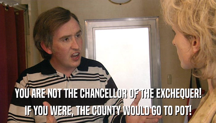 YOU ARE NOT THE CHANCELLOR OF THE EXCHEQUER! IF YOU WERE, THE COUNTY WOULD GO TO POT! 