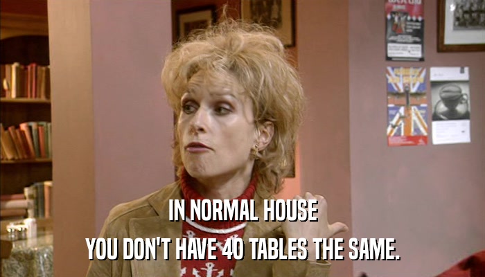 IN NORMAL HOUSE YOU DON'T HAVE 4O TABLES THE SAME. 