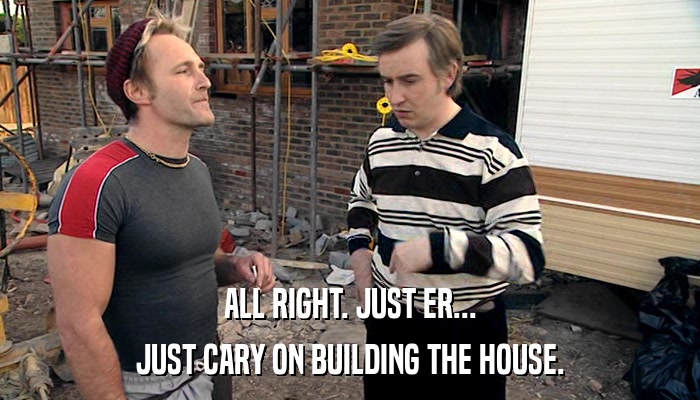 ALL RIGHT. JUST ER... JUST CARY ON BUILDING THE HOUSE. 