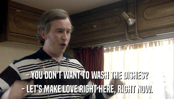 - YOU DON'T WANT TO WASH THE DISHES? - LET'S MAKE LOVE RIGHT HERE, RIGHT NOW. 