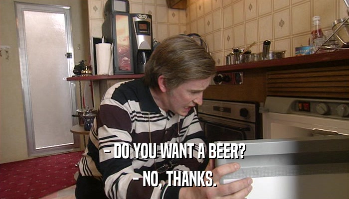 - DO YOU WANT A BEER? - NO, THANKS. 