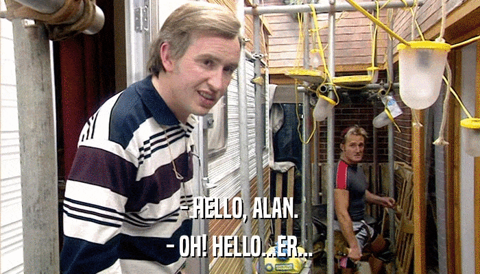 - HELLO, ALAN. - OH! HELLO...ER... 