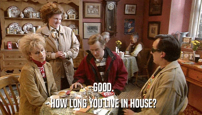- GOOD. - HOW LONG YOU LIVE IN HOUSE? 