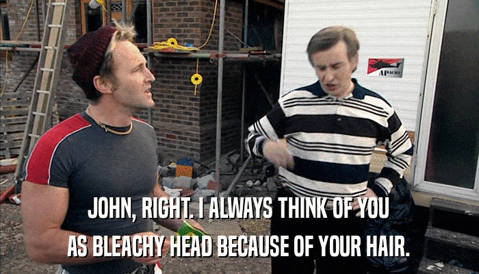 JOHN, RIGHT. I ALWAYS THINK OF YOU AS BLEACHY HEAD BECAUSE OF YOUR HAIR. 