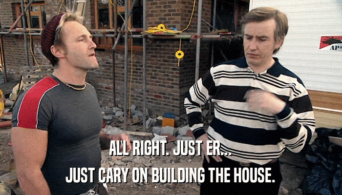 ALL RIGHT. JUST ER... JUST CARY ON BUILDING THE HOUSE. 