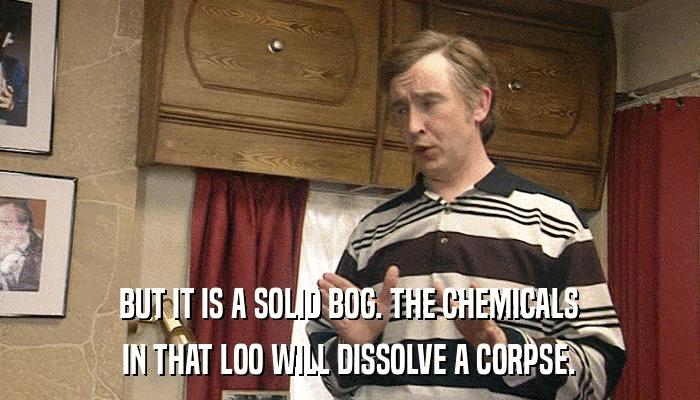 BUT IT IS A SOLID BOG. THE CHEMICALS IN THAT LOO WILL DISSOLVE A CORPSE. 