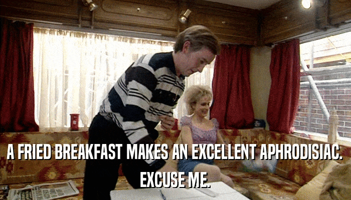 A FRIED BREAKFAST MAKES AN EXCELLENT APHRODISIAC. EXCUSE ME. 