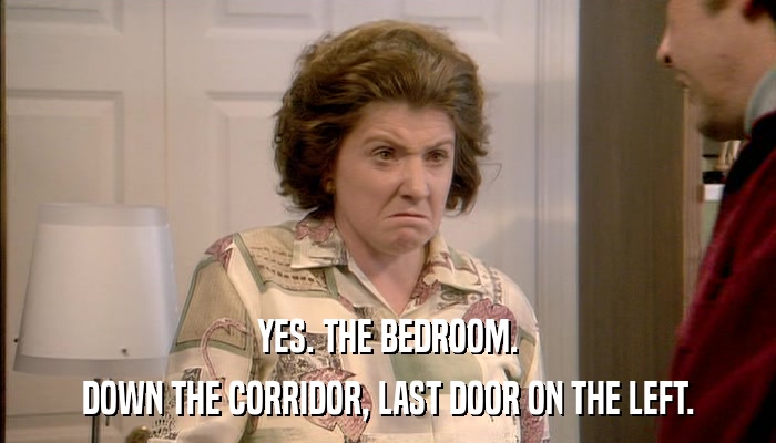 YES. THE BEDROOM. DOWN THE CORRIDOR, LAST DOOR ON THE LEFT. 