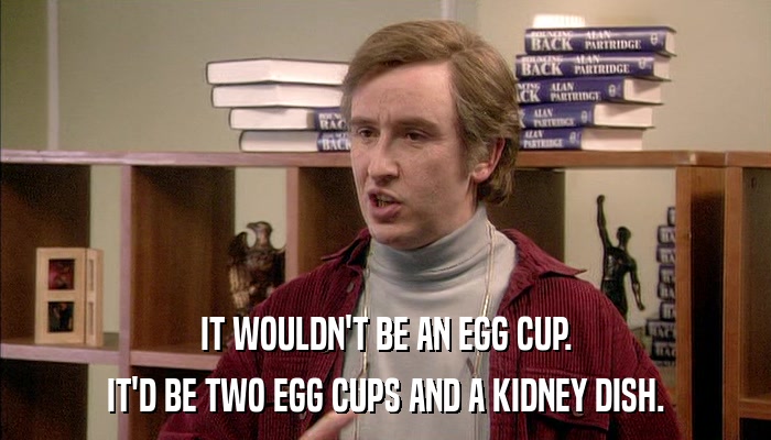 IT WOULDN'T BE AN EGG CUP. IT'D BE TWO EGG CUPS AND A KIDNEY DISH. 