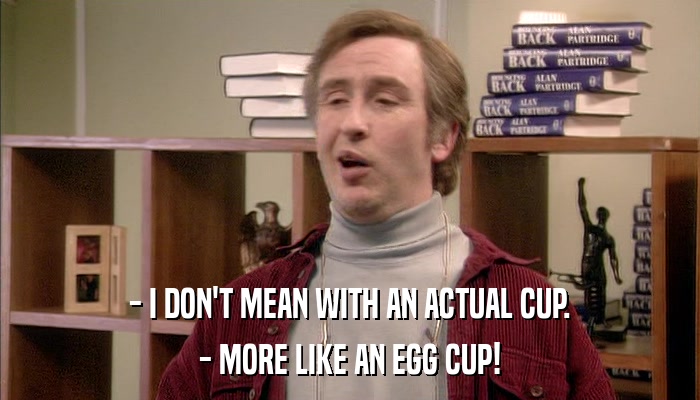 - I DON'T MEAN WITH AN ACTUAL CUP. - MORE LIKE AN EGG CUP! 