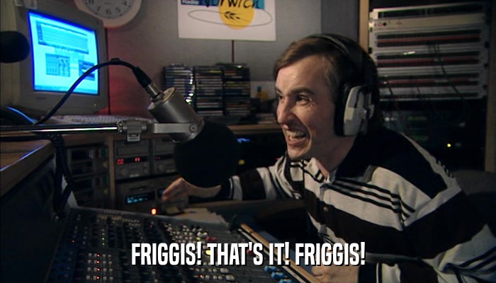 FRIGGIS! THAT'S IT! FRIGGIS!  