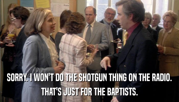 SORRY. I WON'T DO THE SHOTGUN THING ON THE RADIO. THAT'S JUST FOR THE BAPTISTS. 