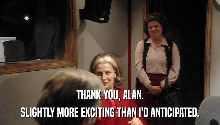 THANK YOU, ALAN. SLIGHTLY MORE EXCITING THAN I'D ANTICIPATED. 