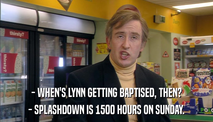 - WHEN'S LYNN GETTING BAPTISED, THEN? - SPLASHDOWN IS 1500 HOURS ON SUNDAY. 