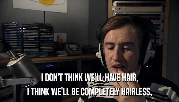 I DON'T THINK WE'LL HAVE HAIR, I THINK WE'LL BE COMPLETELY HAIRLESS, 