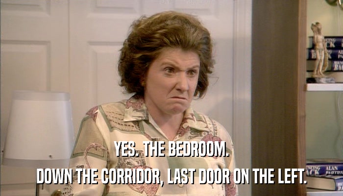 YES. THE BEDROOM. DOWN THE CORRIDOR, LAST DOOR ON THE LEFT. 