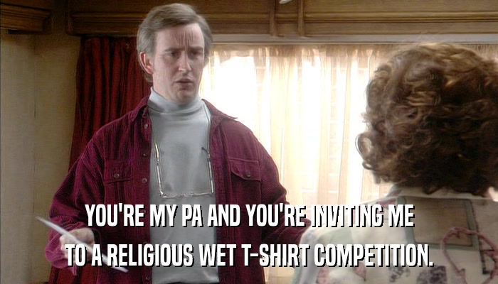 YOU'RE MY PA AND YOU'RE INVITING ME TO A RELIGIOUS WET T-SHIRT COMPETITION. 