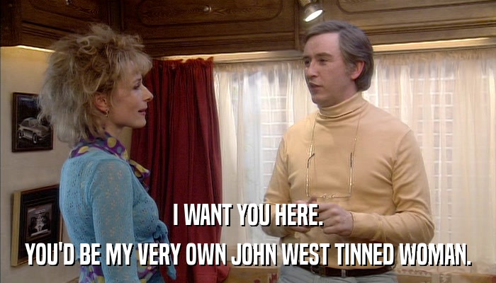 I WANT YOU HERE. YOU'D BE MY VERY OWN JOHN WEST TINNED WOMAN. 