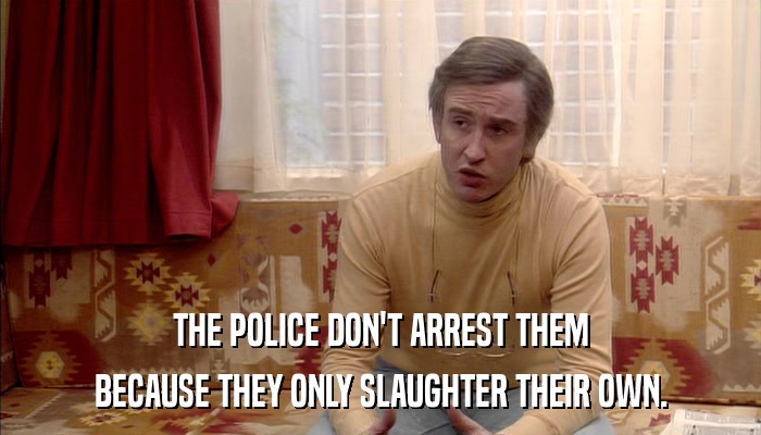 THE POLICE DON'T ARREST THEM BECAUSE THEY ONLY SLAUGHTER THEIR OWN. 