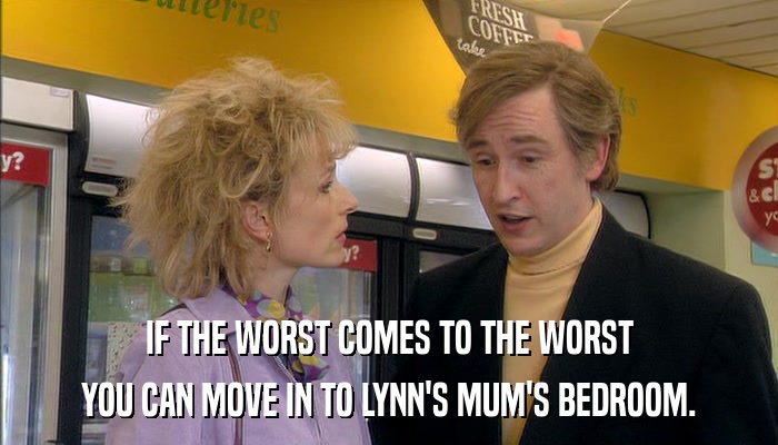 IF THE WORST COMES TO THE WORST YOU CAN MOVE IN TO LYNN'S MUM'S BEDROOM. 