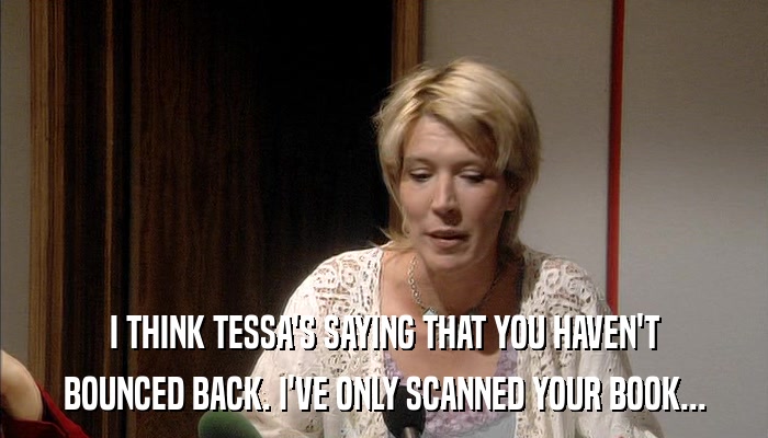 I THINK TESSA'S SAYING THAT YOU HAVEN'T BOUNCED BACK. I'VE ONLY SCANNED YOUR BOOK... 