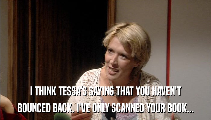 I THINK TESSA'S SAYING THAT YOU HAVEN'T BOUNCED BACK. I'VE ONLY SCANNED YOUR BOOK... 