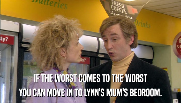 IF THE WORST COMES TO THE WORST YOU CAN MOVE IN TO LYNN'S MUM'S BEDROOM. 