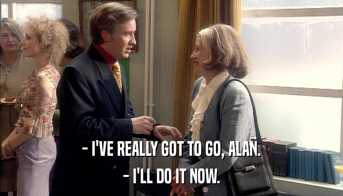 - I'VE REALLY GOT TO GO, ALAN. - I'LL DO IT NOW. 
