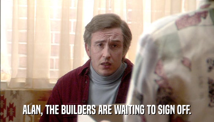ALAN, THE BUILDERS ARE WAITING TO SIGN OFF.  