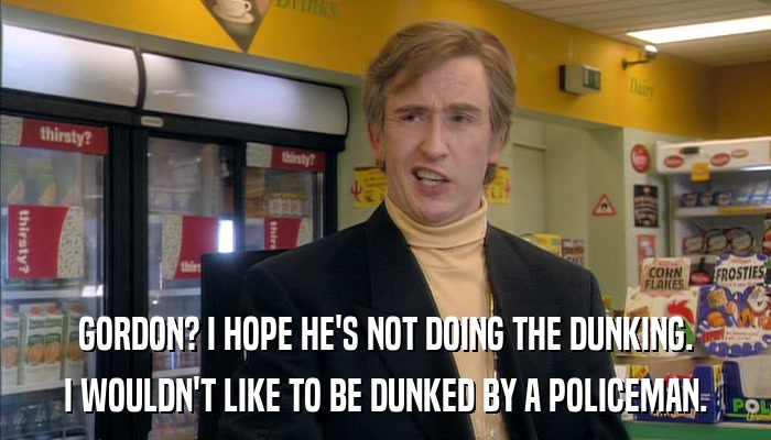 GORDON? I HOPE HE'S NOT DOING THE DUNKING. I WOULDN'T LIKE TO BE DUNKED BY A POLICEMAN. 