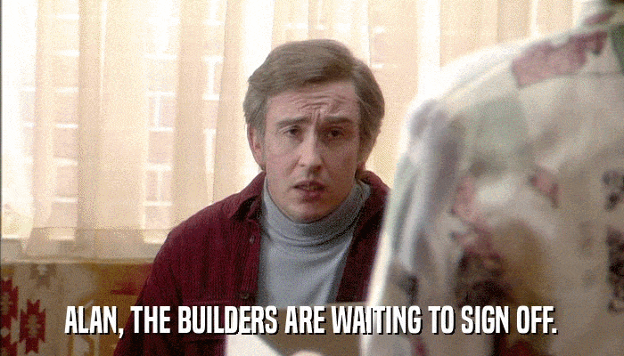 ALAN, THE BUILDERS ARE WAITING TO SIGN OFF.  