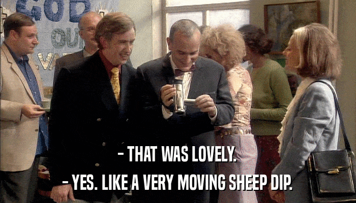 - THAT WAS LOVELY. - YES. LIKE A VERY MOVING SHEEP DIP. 