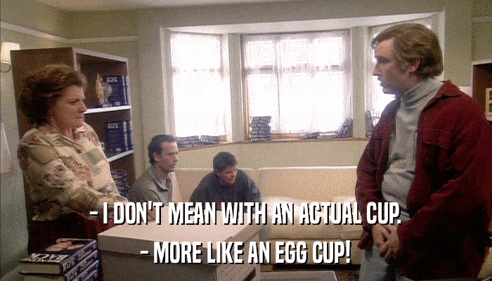 - I DON'T MEAN WITH AN ACTUAL CUP. - MORE LIKE AN EGG CUP! 