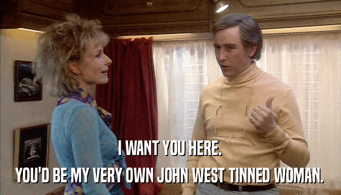 I WANT YOU HERE. YOU'D BE MY VERY OWN JOHN WEST TINNED WOMAN. 