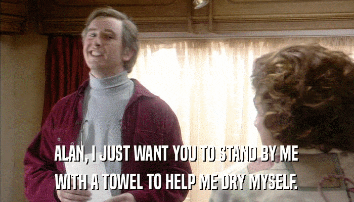 ALAN, I JUST WANT YOU TO STAND BY ME WITH A TOWEL TO HELP ME DRY MYSELF. 
