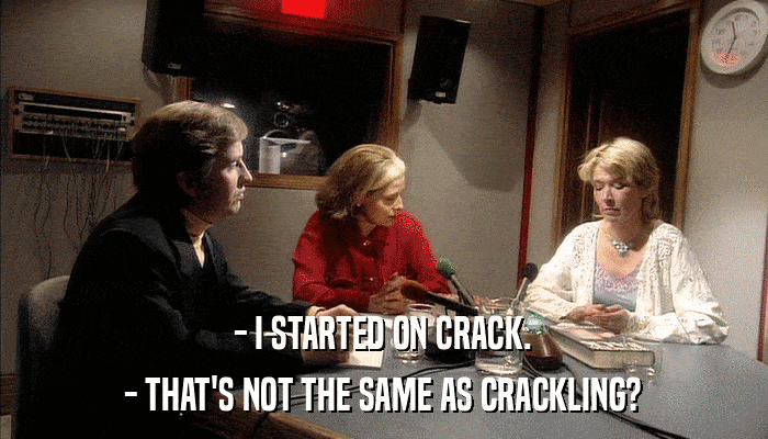- I STARTED ON CRACK. - THAT'S NOT THE SAME AS CRACKLING? 
