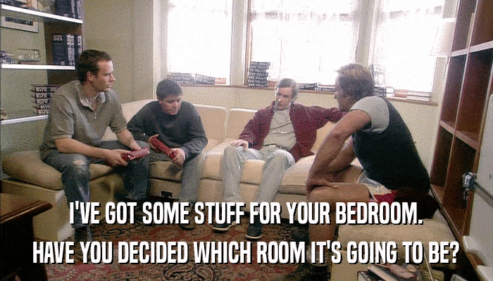 I'VE GOT SOME STUFF FOR YOUR BEDROOM. HAVE YOU DECIDED WHICH ROOM IT'S GOING TO BE? 