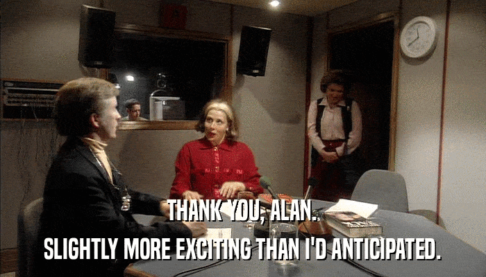 THANK YOU, ALAN. SLIGHTLY MORE EXCITING THAN I'D ANTICIPATED. 