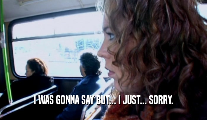 I WAS GONNA SAY BUT... I JUST... SORRY.  